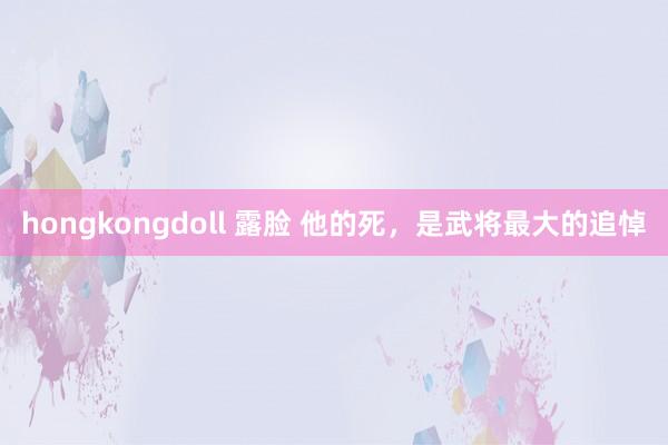 hongkongdoll 露脸 他的死，是武将最大的追悼