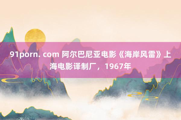 91porn. com 阿尔巴尼亚电影《海岸风雷》上海电影译制厂，1967年